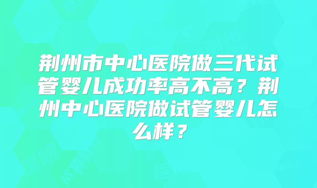 荆州市中心医院做三代试管婴儿成功率高不高？荆州中心医院做试管婴儿怎么样？