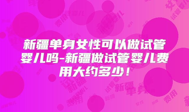 新疆单身女性可以做试管婴儿吗-新疆做试管婴儿费用大约多少！