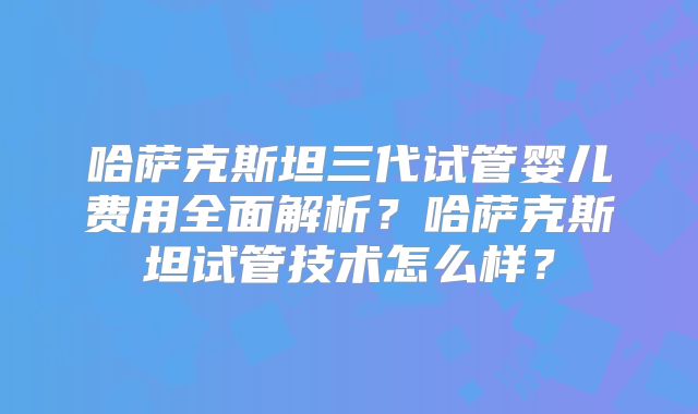 哈萨克斯坦三代试管婴儿费用全面解析？哈萨克斯坦试管技术怎么样？