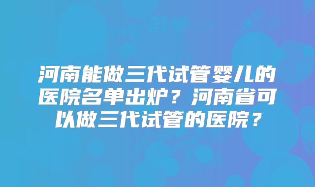 河南能做三代试管婴儿的医院名单出炉？河南省可以做三代试管的医院？