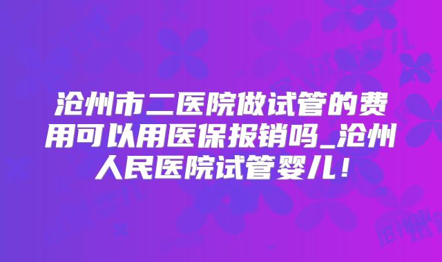 沧州市二医院做试管的费用可以用医保报销吗_沧州人民医院试管婴儿！