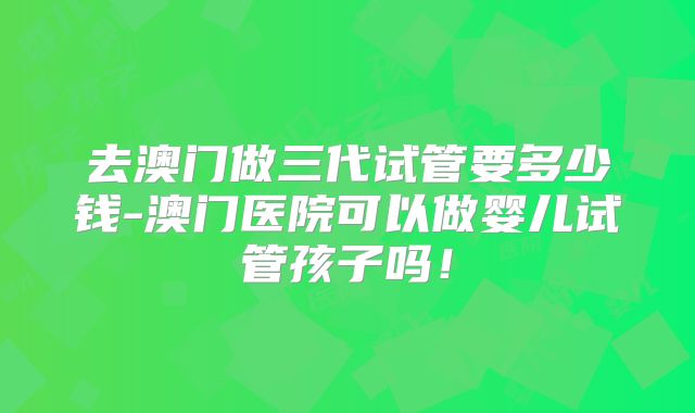 去澳门做三代试管要多少钱-澳门医院可以做婴儿试管孩子吗！