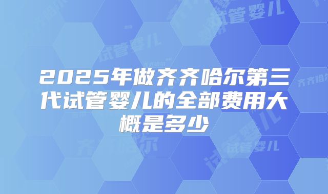 2025年做齐齐哈尔第三代试管婴儿的全部费用大概是多少