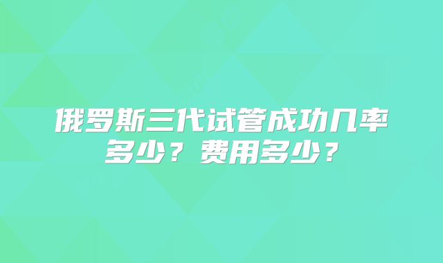 俄罗斯三代试管成功几率多少？费用多少？