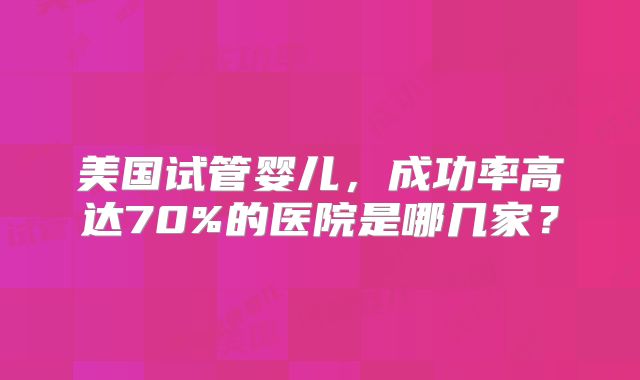 美国试管婴儿，成功率高达70%的医院是哪几家？