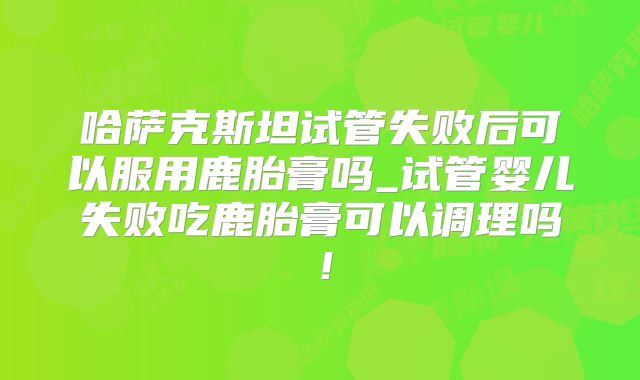 哈萨克斯坦试管失败后可以服用鹿胎膏吗_试管婴儿失败吃鹿胎膏可以调理吗！