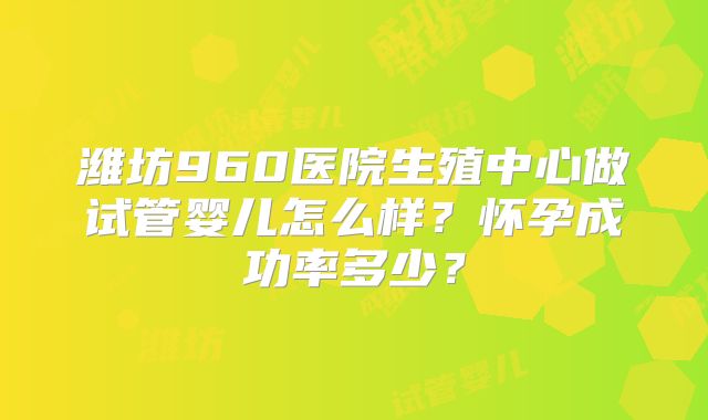 潍坊960医院生殖中心做试管婴儿怎么样？怀孕成功率多少？