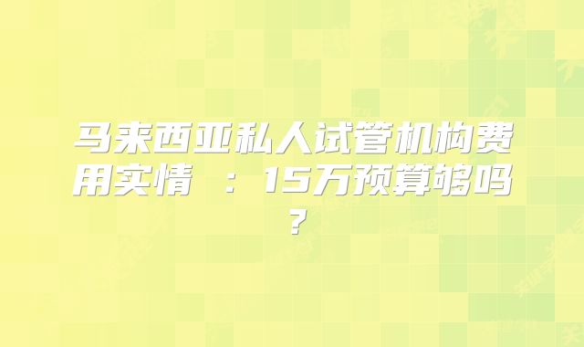 马来西亚私人试管机构费用实情 :15万预算够吗?