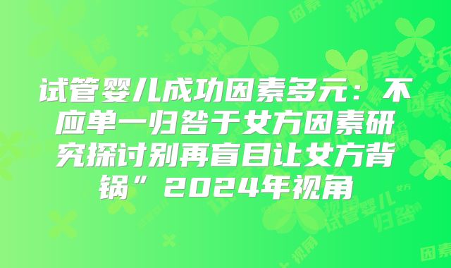 试管婴儿成功因素多元：不应单一归咎于女方因素研究探讨别再盲目让女方背锅”2024年视角