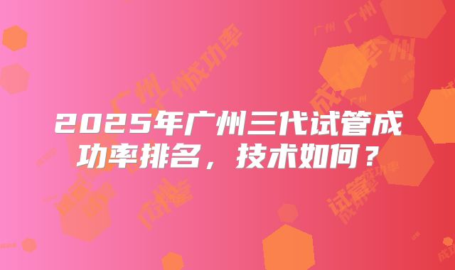 2025年广州三代试管成功率排名，技术如何？