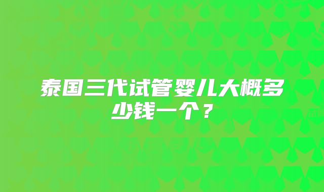 泰国三代试管婴儿大概多少钱一个？