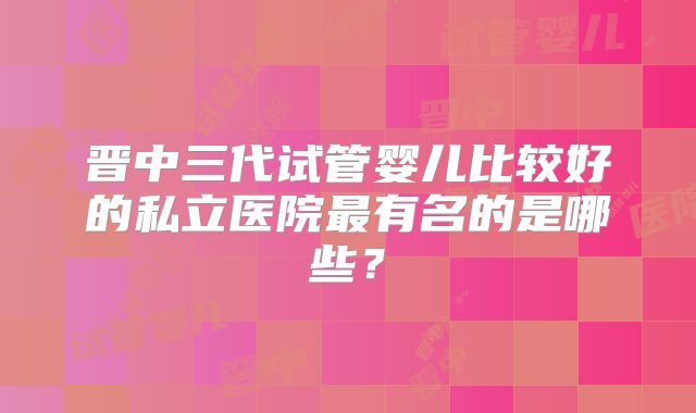 晋中三代试管婴儿比较好的私立医院最有名的是哪些？