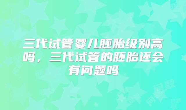 三代试管婴儿胚胎级别高吗,三代试管的胚胎还会有问题吗