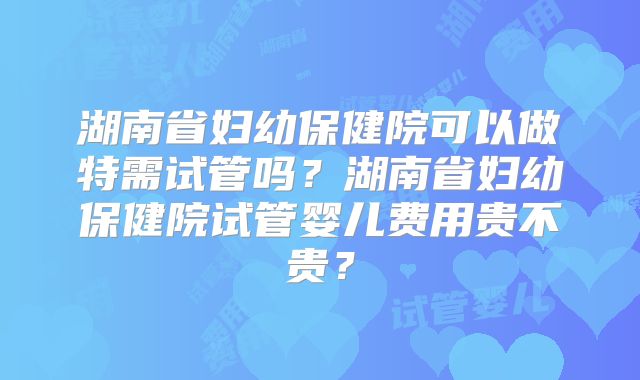 湖南省妇幼保健院可以做特需试管吗？湖南省妇幼保健院试管婴儿费用贵不贵？