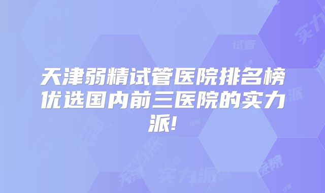 天津弱精试管医院排名榜优选国内前三医院的实力派!