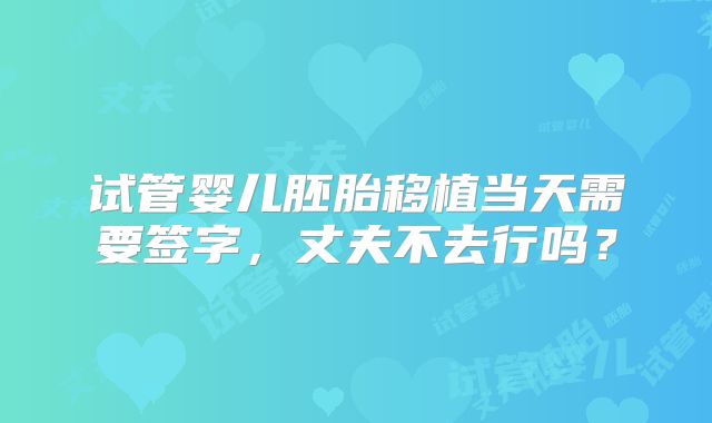 试管婴儿胚胎移植当天需要签字，丈夫不去行吗？