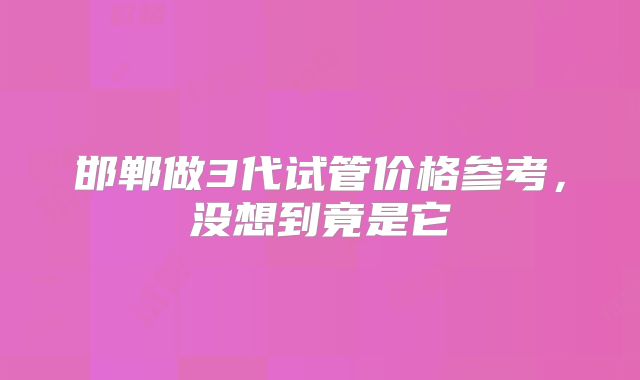 邯郸做3代试管价格参考,没想到竟是它