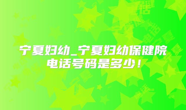 宁夏妇幼_宁夏妇幼保健院电话号码是多少!