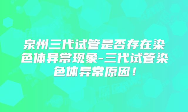 泉州三代试管是否存在染色体异常现象-三代试管染色体异常原因！