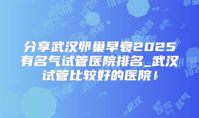 分享武汉卵巢早衰2025有名气试管医院排名_武汉试管比较好的医院！