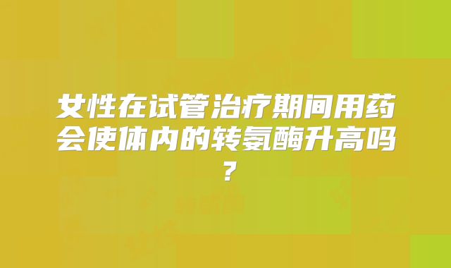 女性在试管治疗期间用药会使体内的转氨酶升高吗？