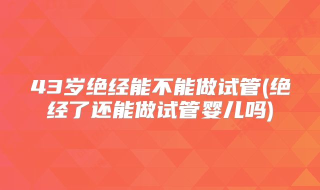 43岁绝经能不能做试管(绝经了还能做试管婴儿吗)