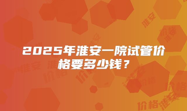 2025年淮安一院试管价格要多少钱?