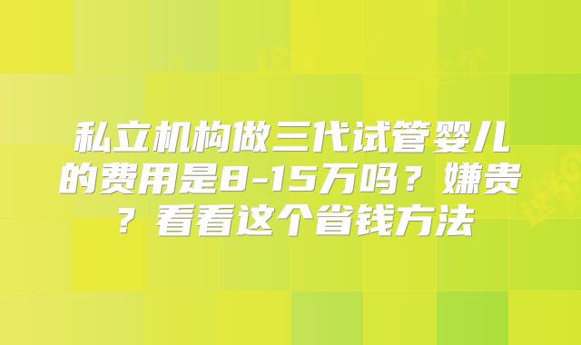 私立机构做三代试管婴儿的费用是8-15万吗？嫌贵？看看这个省钱方法