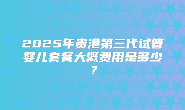 2025年贵港第三代试管婴儿套餐大概费用是多少?