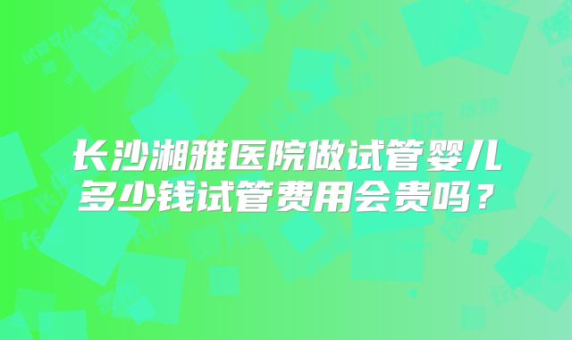 长沙湘雅医院做试管婴儿多少钱试管费用会贵吗？