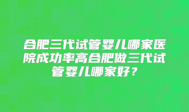 合肥三代试管婴儿哪家医院成功率高合肥做三代试管婴儿哪家好？