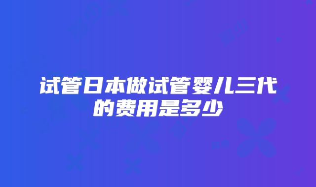 试管日本做试管婴儿三代的费用是多少