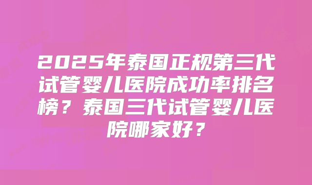 2025年泰国正规第三代试管婴儿医院成功率排名榜？泰国三代试管婴儿医院哪家好？