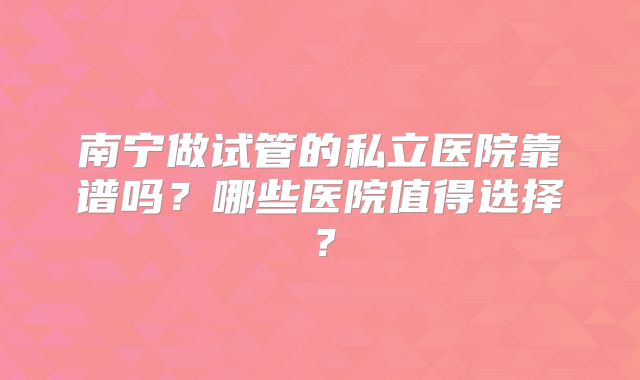 南宁做试管的私立医院靠谱吗？哪些医院值得选择？