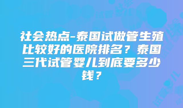 社会热点-泰国试做管生殖比较好的医院排名？泰国三代试管婴儿到底要多少钱？