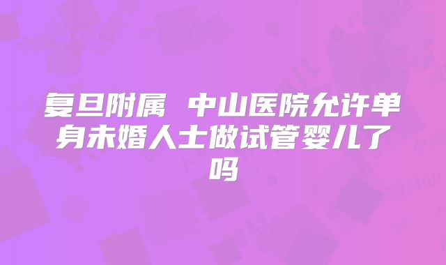 复旦附属 中山医院允许单身未婚人士做试管婴儿了吗