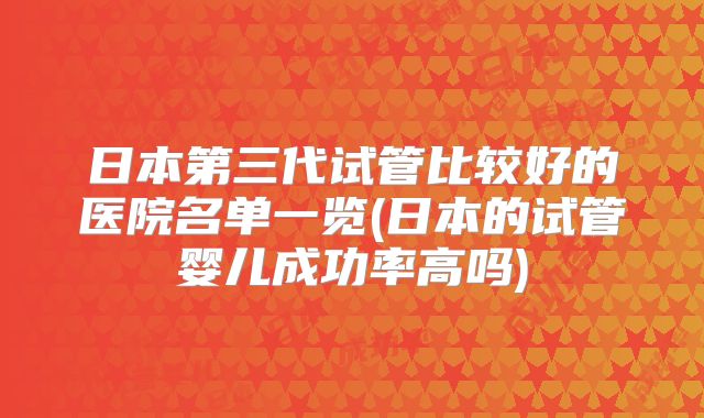 日本第三代试管比较好的医院名单一览(日本的试管婴儿成功率高吗)