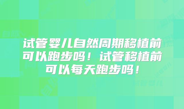 试管婴儿自然周期移植前可以跑步吗！试管移植前可以每天跑步吗！