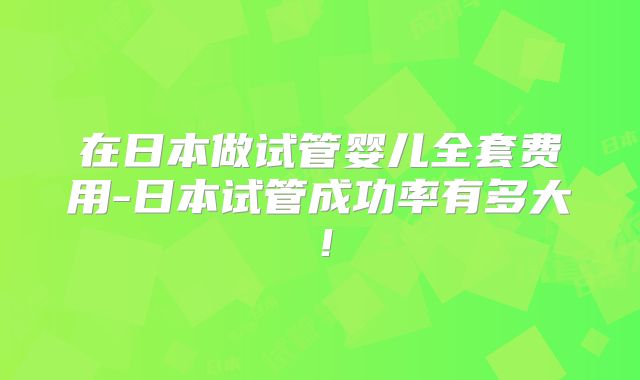 在日本做试管婴儿全套费用-日本试管成功率有多大!