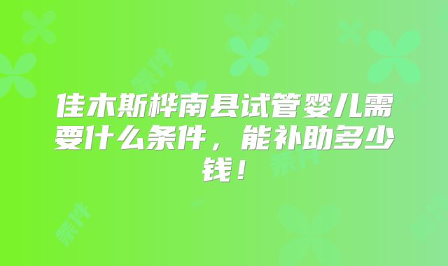 佳木斯桦南县试管婴儿需要什么条件,能补助多少钱!