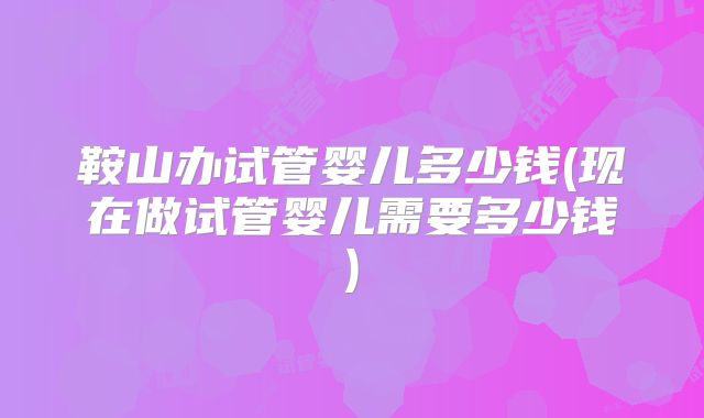 鞍山办试管婴儿多少钱(现在做试管婴儿需要多少钱)
