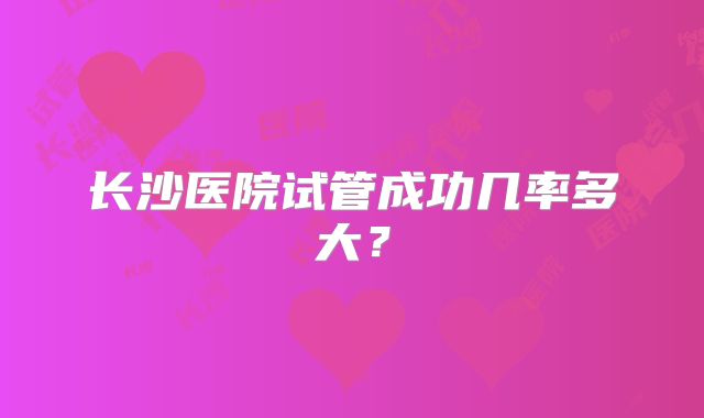 长沙医院试管成功几率多大?