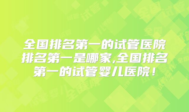 全国排名第一的试管医院排名第一是哪家,全国排名第一的试管婴儿医院！