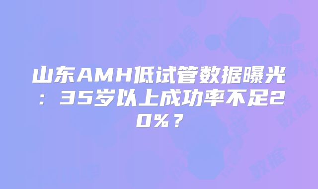 山东AMH低试管数据曝光:35岁以上成功率不足20%?
