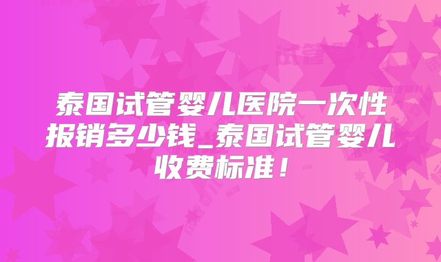泰国试管婴儿医院一次性报销多少钱_泰国试管婴儿收费标准!