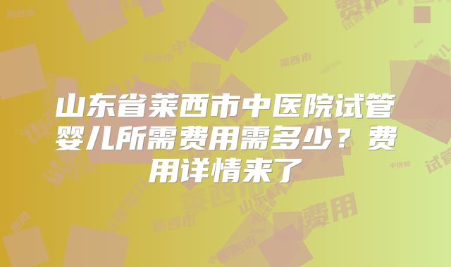 山东省莱西市中医院试管婴儿所需费用需多少？费用详情来了