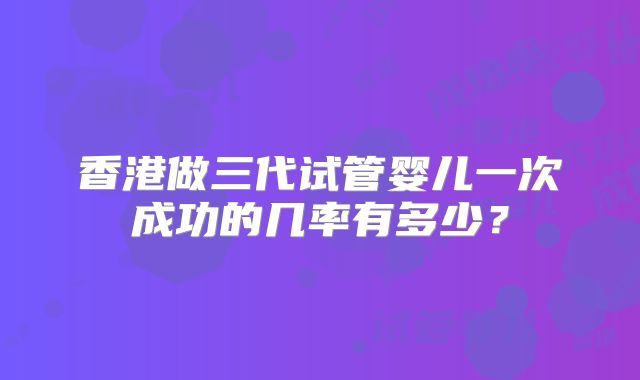 香港做三代试管婴儿一次成功的几率有多少？