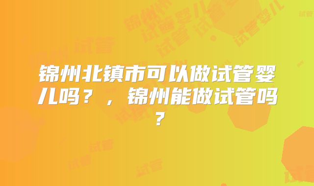 锦州北镇市可以做试管婴儿吗?,锦州能做试管吗?