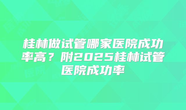 桂林做试管哪家医院成功率高?附2025桂林试管医院成功率