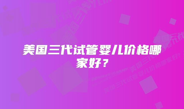 美国三代试管婴儿价格哪家好?
